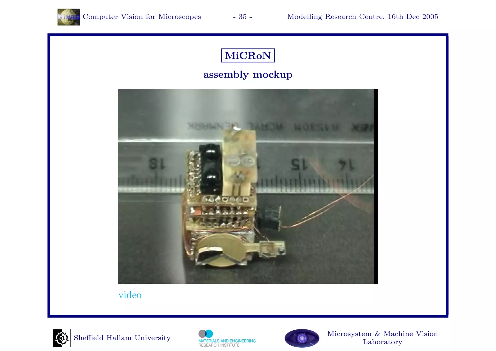 Computer Vision for Microscopes        - 35 -   Modelling Research Centre, 16th Dec 2005




                                       MiCRoN
                                    assembly mockup




           video


                                                            Microsystem & Machine Vision
Sheﬃeld Hallam University
                                                                     Laboratory
 
