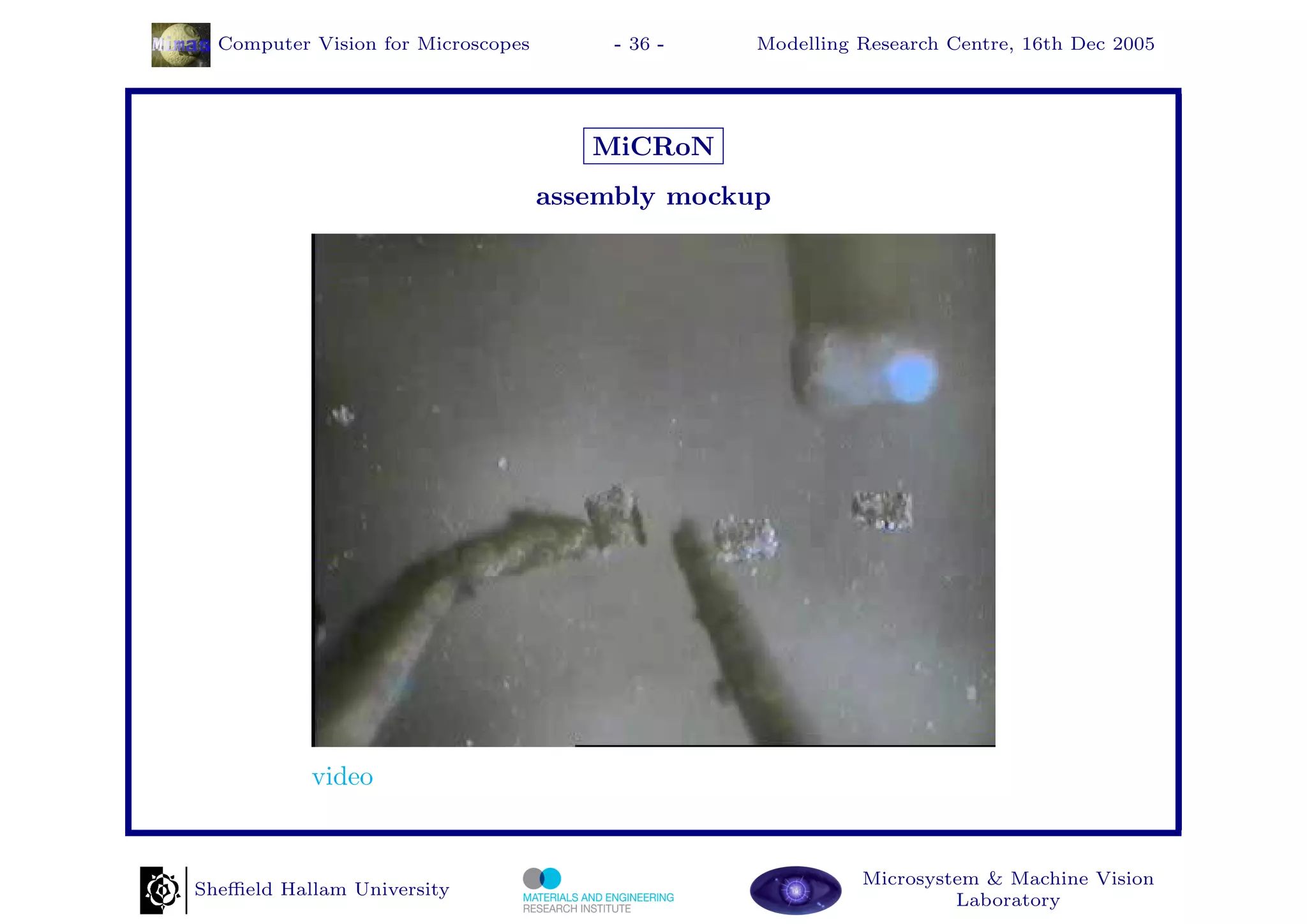 Computer Vision for Microscopes        - 36 -   Modelling Research Centre, 16th Dec 2005




                                       MiCRoN
                                    assembly mockup




           video


                                                            Microsystem & Machine Vision
Sheﬃeld Hallam University
                                                                     Laboratory
 