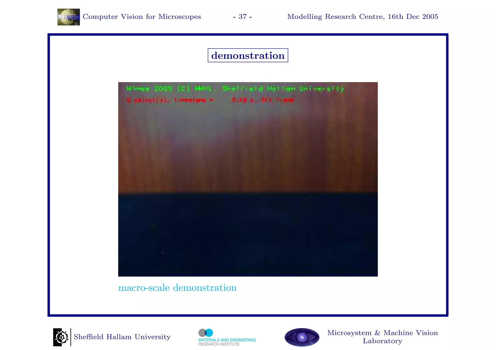 Computer Vision for Microscopes      - 37 -       Modelling Research Centre, 16th Dec 2005




                                    demonstration




           macro-scale demonstration



                                                              Microsystem & Machine Vision
Sheﬃeld Hallam University
                                                                       Laboratory
 