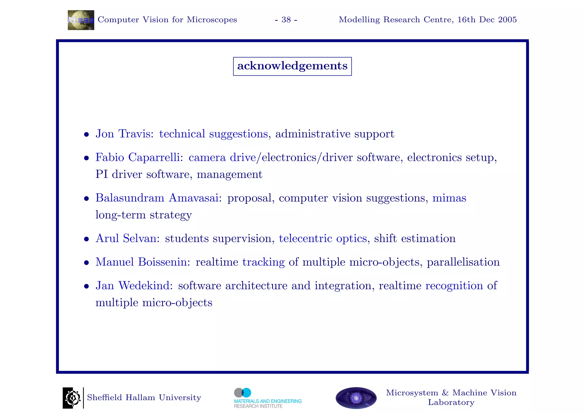 Computer Vision for Microscopes        - 38 -   Modelling Research Centre, 16th Dec 2005




                                    acknowledgements




• Jon Travis: technical suggestions, administrative support
• Fabio Caparrelli: camera drive/electronics/driver software, electronics setup,
  PI driver software, management
• Balasundram Amavasai: proposal, computer vision suggestions, mimas
  long-term strategy
• Arul Selvan: students supervision, telecentric optics, shift estimation
• Manuel Boissenin: realtime tracking of multiple micro-objects, parallelisation
• Jan Wedekind: software architecture and integration, realtime recognition of
  multiple micro-objects




                                                            Microsystem & Machine Vision
Sheﬃeld Hallam University
                                                                     Laboratory
 