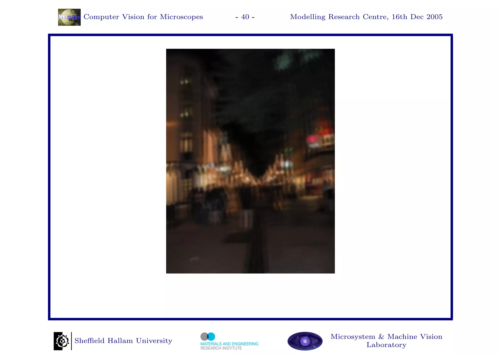 Computer Vision for Microscopes   - 40 -   Modelling Research Centre, 16th Dec 2005




                                                       Microsystem & Machine Vision
Sheﬃeld Hallam University
                                                                Laboratory
 