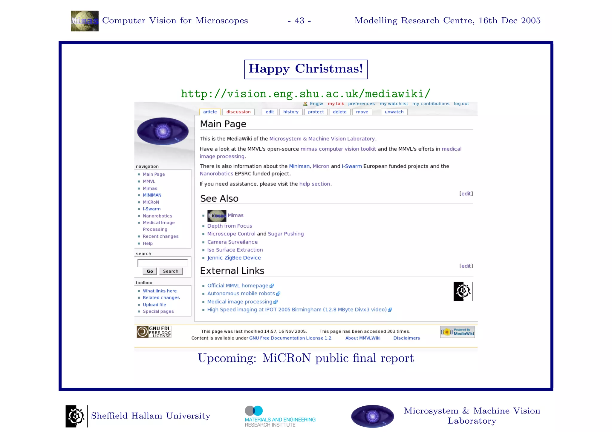 Computer Vision for Microscopes        - 43 -   Modelling Research Centre, 16th Dec 2005




                                    Happy Christmas!
                  http://vision.eng.shu.ac.uk/mediawiki/




                      Upcoming: MiCRoN public ﬁnal report



                                                            Microsystem & Machine Vision
Sheﬃeld Hallam University
                                                                     Laboratory
 