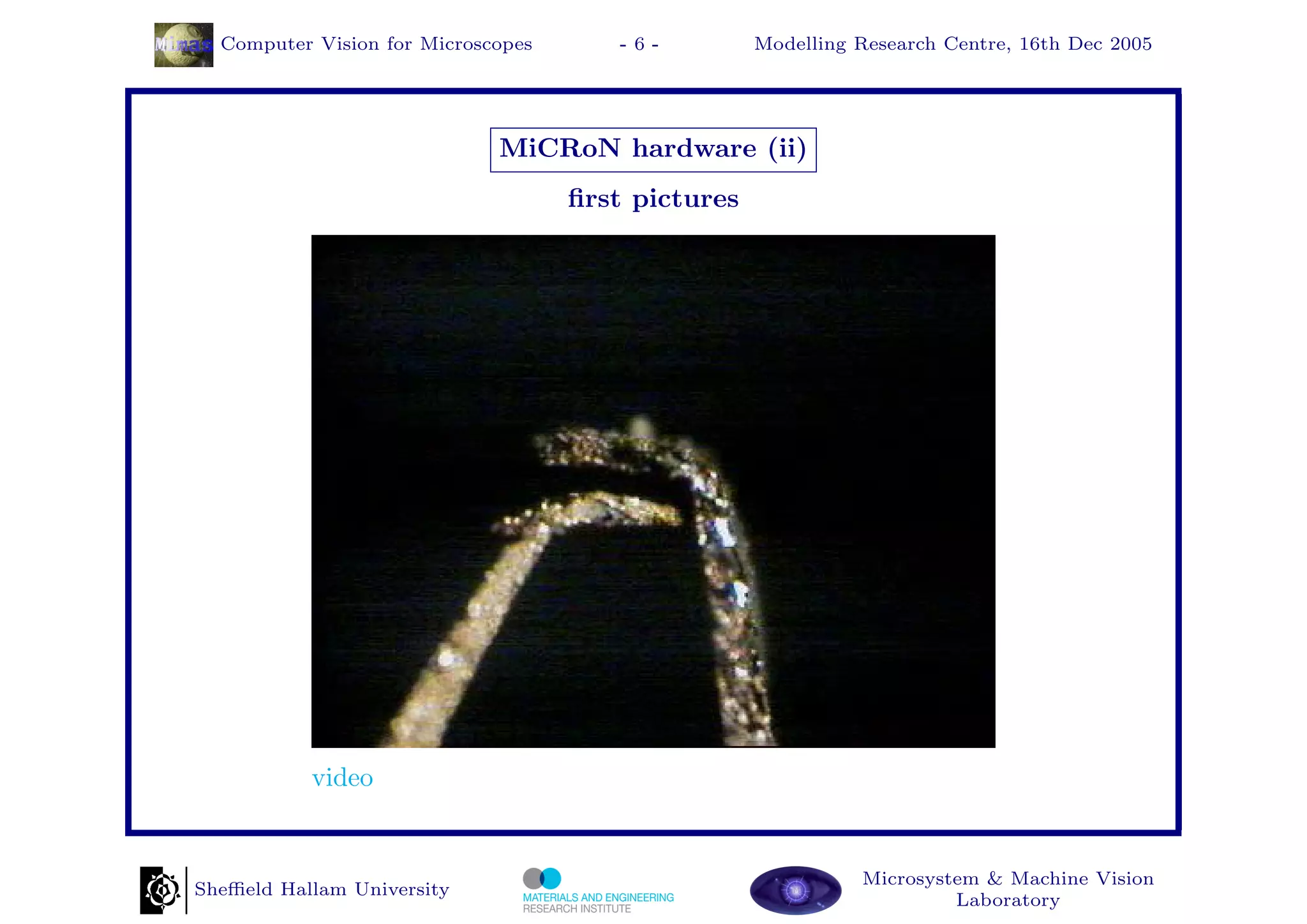 Computer Vision for Microscopes      -6-          Modelling Research Centre, 16th Dec 2005




                             MiCRoN hardware (ii)
                                    ﬁrst pictures




           video


                                                              Microsystem & Machine Vision
Sheﬃeld Hallam University
                                                                       Laboratory
 