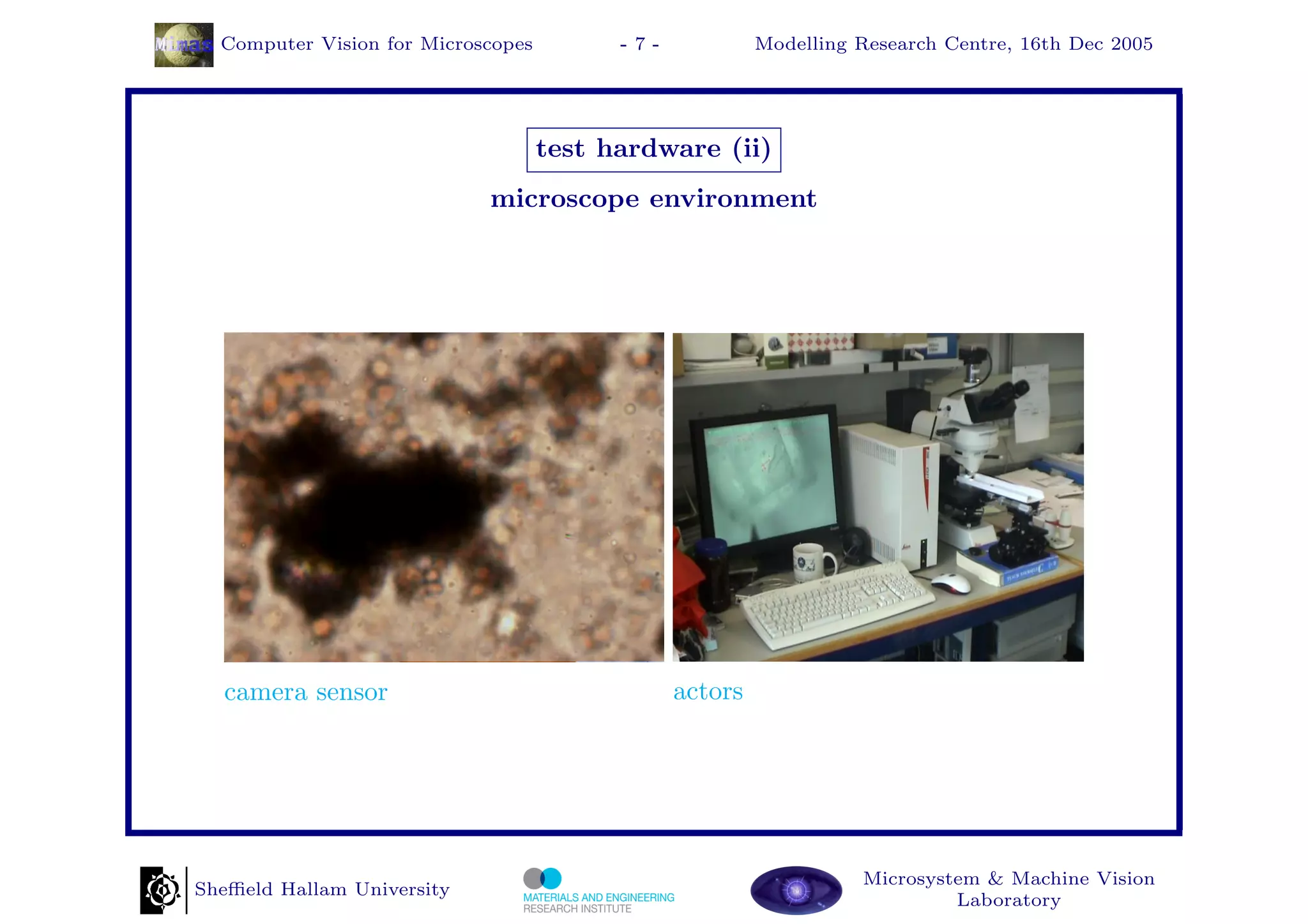 Computer Vision for Microscopes         -7-            Modelling Research Centre, 16th Dec 2005




                                    test hardware (ii)
                            microscope environment




  camera sensor                                 actors




                                                                   Microsystem & Machine Vision
Sheﬃeld Hallam University
                                                                            Laboratory
 