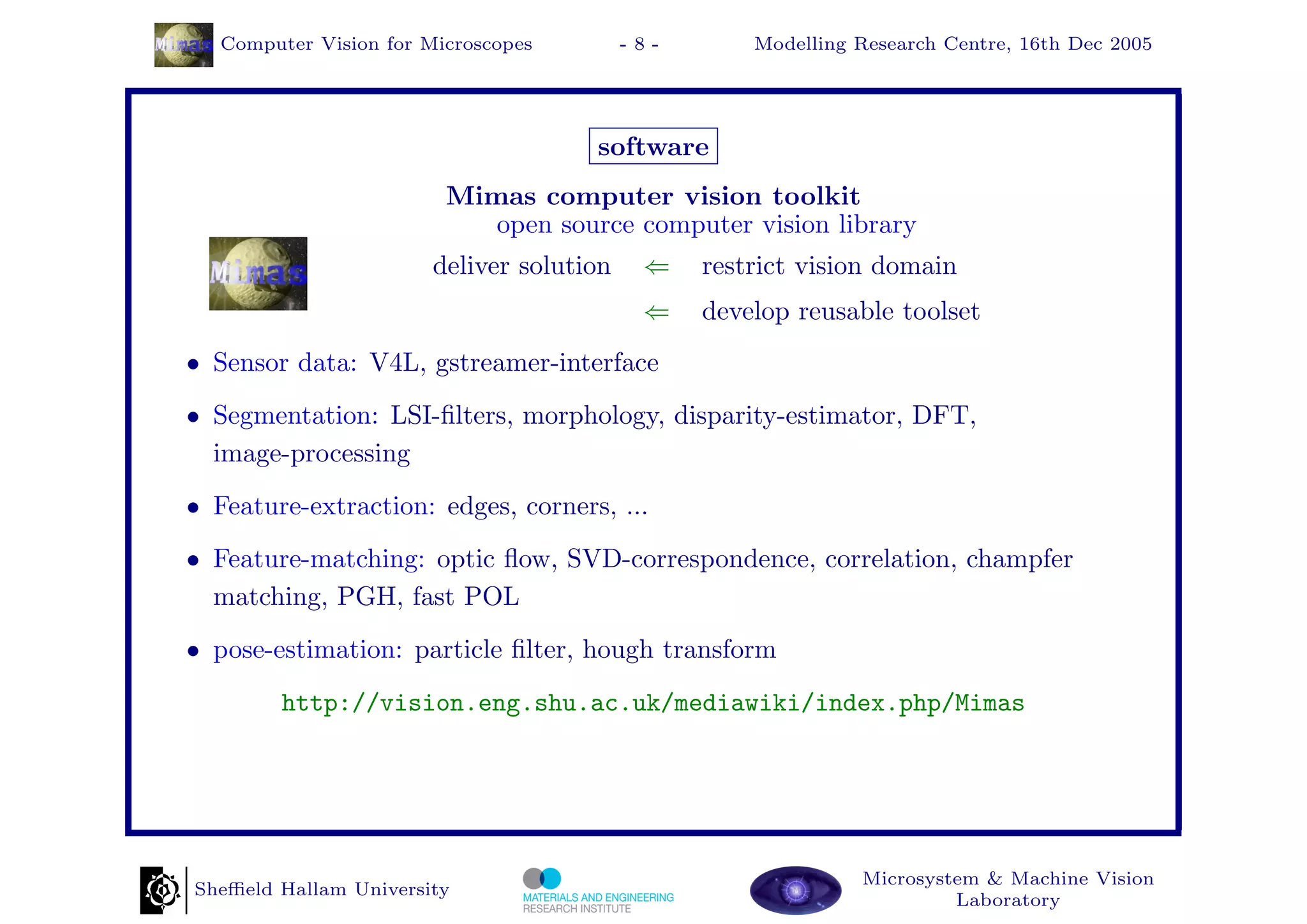 Computer Vision for Microscopes         -8-       Modelling Research Centre, 16th Dec 2005




                                      software
                         Mimas computer vision toolkit
                            open source computer vision library
                        deliver solution    ⇐    restrict vision domain
                                            ⇐    develop reusable toolset
• Sensor data: V4L, gstreamer-interface
• Segmentation: LSI-ﬁlters, morphology, disparity-estimator, DFT,
  image-processing
• Feature-extraction: edges, corners, ...
• Feature-matching: optic ﬂow, SVD-correspondence, correlation, champfer
  matching, PGH, fast POL
• pose-estimation: particle ﬁlter, hough transform
         http://vision.eng.shu.ac.uk/mediawiki/index.php/Mimas




                                                               Microsystem & Machine Vision
Sheﬃeld Hallam University
                                                                        Laboratory
 