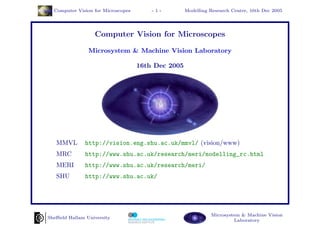 Computer Vision for Microscopes       -1-         Modelling Research Centre, 16th Dec 2005




                  Computer Vision for Microscopes

                Microsystem & Machine Vision Laboratory

                                    16th Dec 2005




   MMVL       http://vision.eng.shu.ac.uk/mmvl/ (vision/www)
   MRC        http://www.shu.ac.uk/research/meri/modelling_rc.html
   MERI       http://www.shu.ac.uk/research/meri/
   SHU        http://www.shu.ac.uk/




                                                              Microsystem & Machine Vision
Sheﬃeld Hallam University
                                                                       Laboratory
 