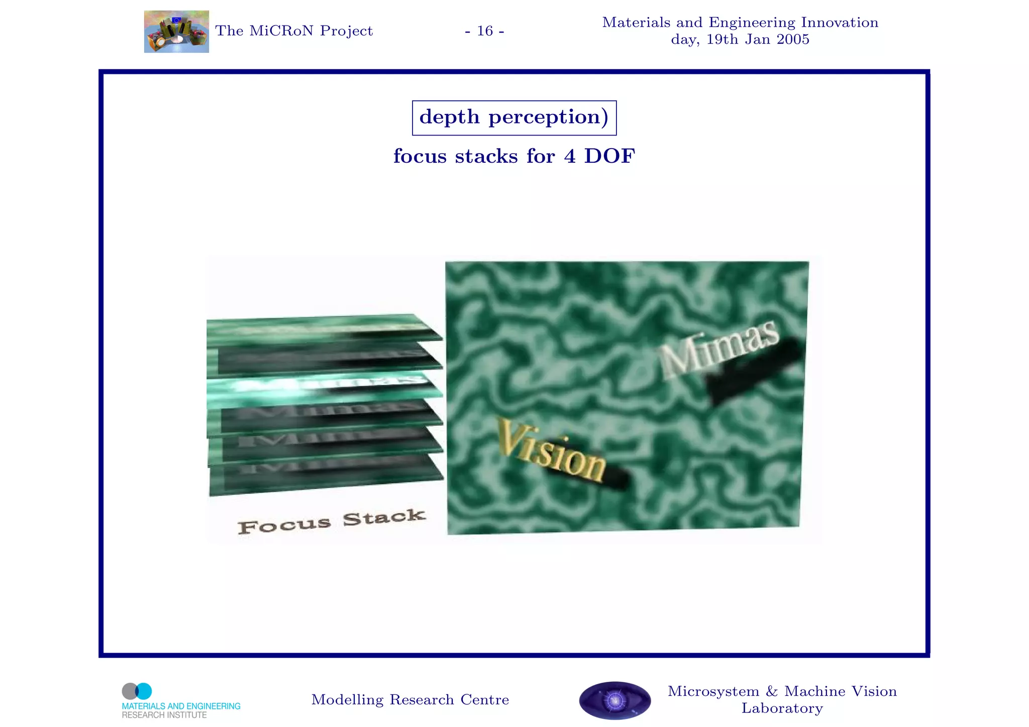 Materials and Engineering Innovation
The MiCRoN Project           - 16 -
                                                day, 19th Jan 2005




                       depth perception)
                     focus stacks for 4 DOF




                                               Microsystem & Machine Vision
          Modelling Research Centre
                                                        Laboratory
 