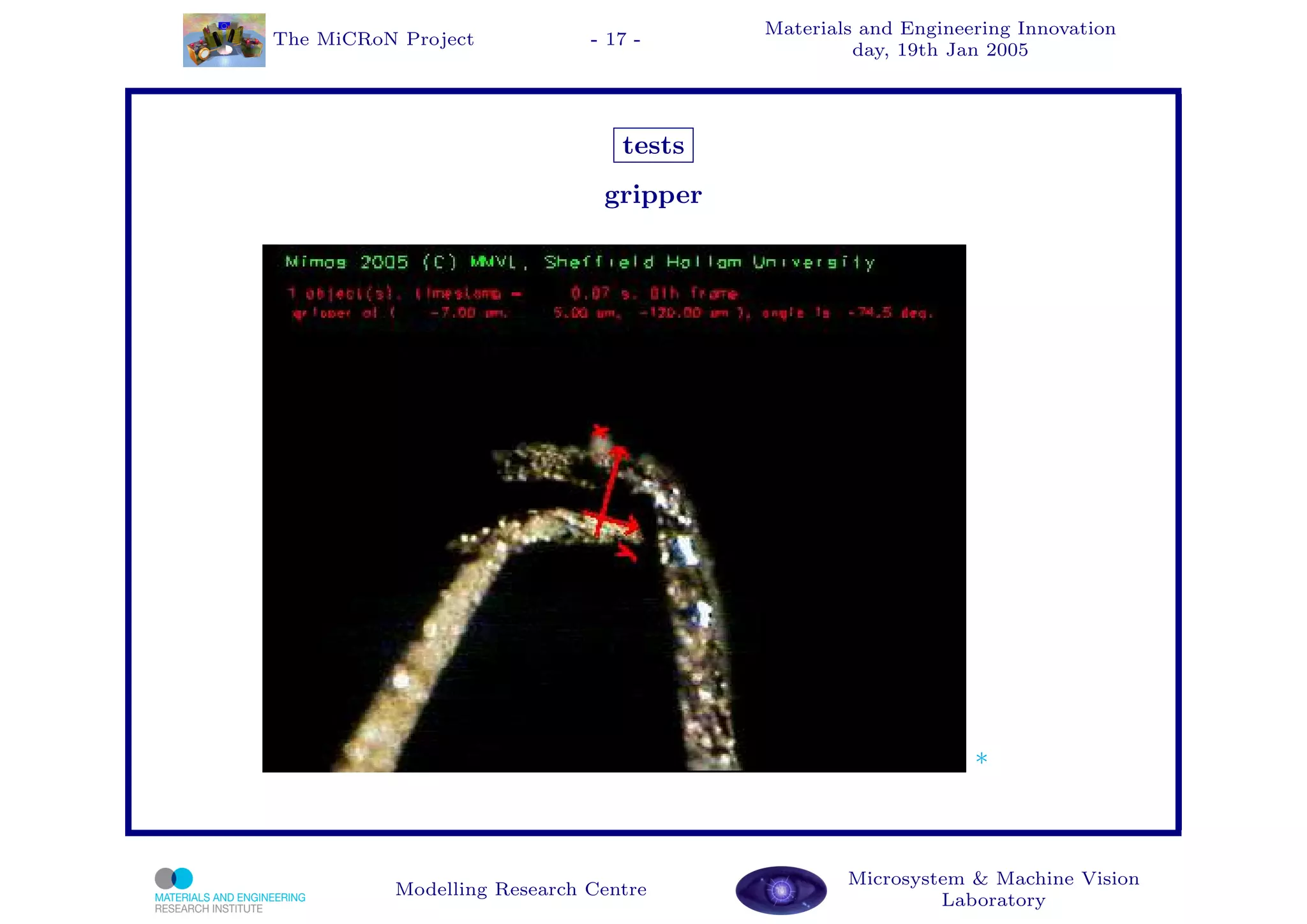 Materials and Engineering Innovation
The MiCRoN Project           - 17 -
                                                 day, 19th Jan 2005




                                tests
                              gripper




                                                             *



                                                Microsystem & Machine Vision
          Modelling Research Centre
                                                         Laboratory
 