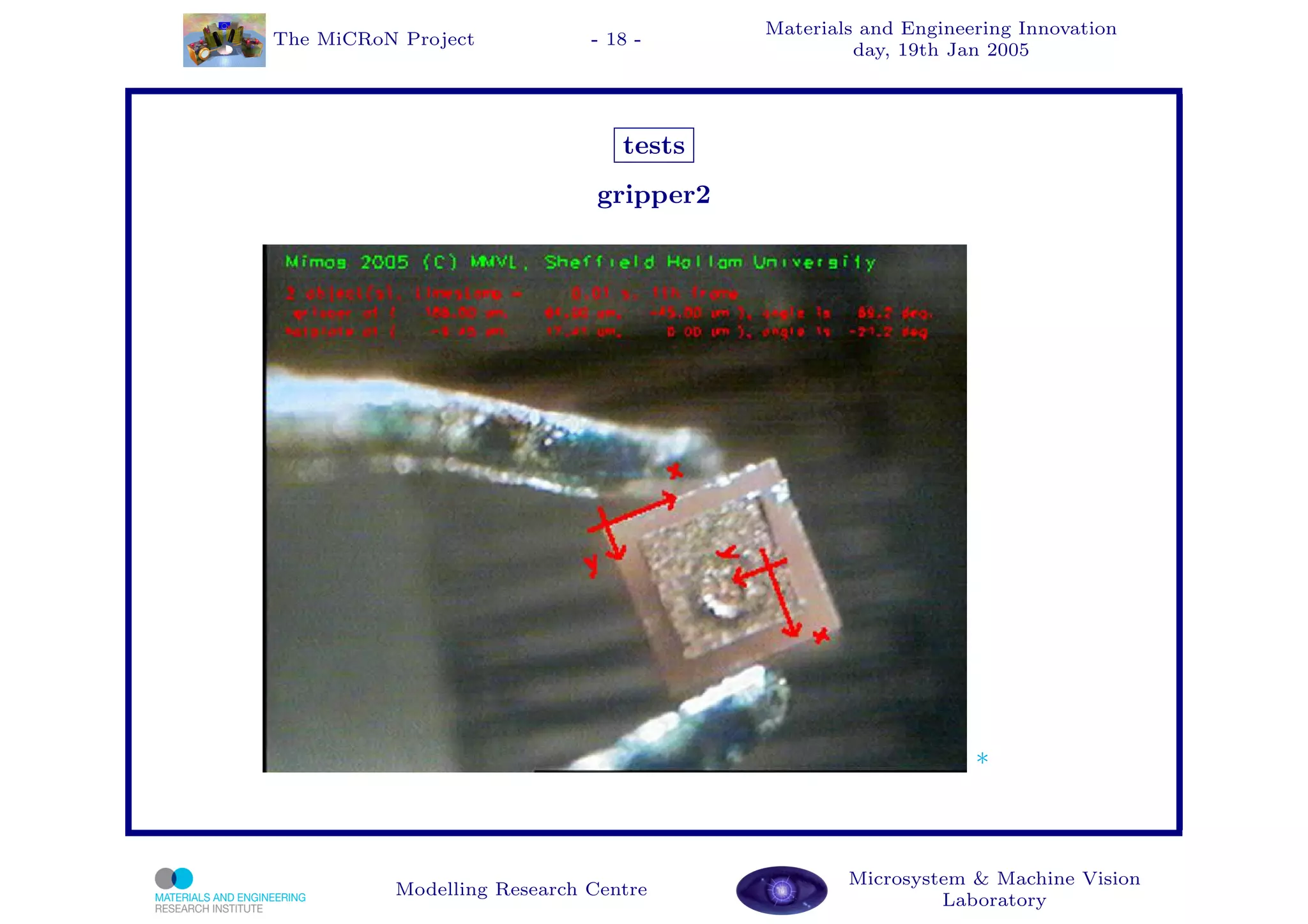 Materials and Engineering Innovation
The MiCRoN Project           - 18 -
                                                  day, 19th Jan 2005




                                tests
                              gripper2




                                                              *



                                                 Microsystem & Machine Vision
          Modelling Research Centre
                                                          Laboratory
 