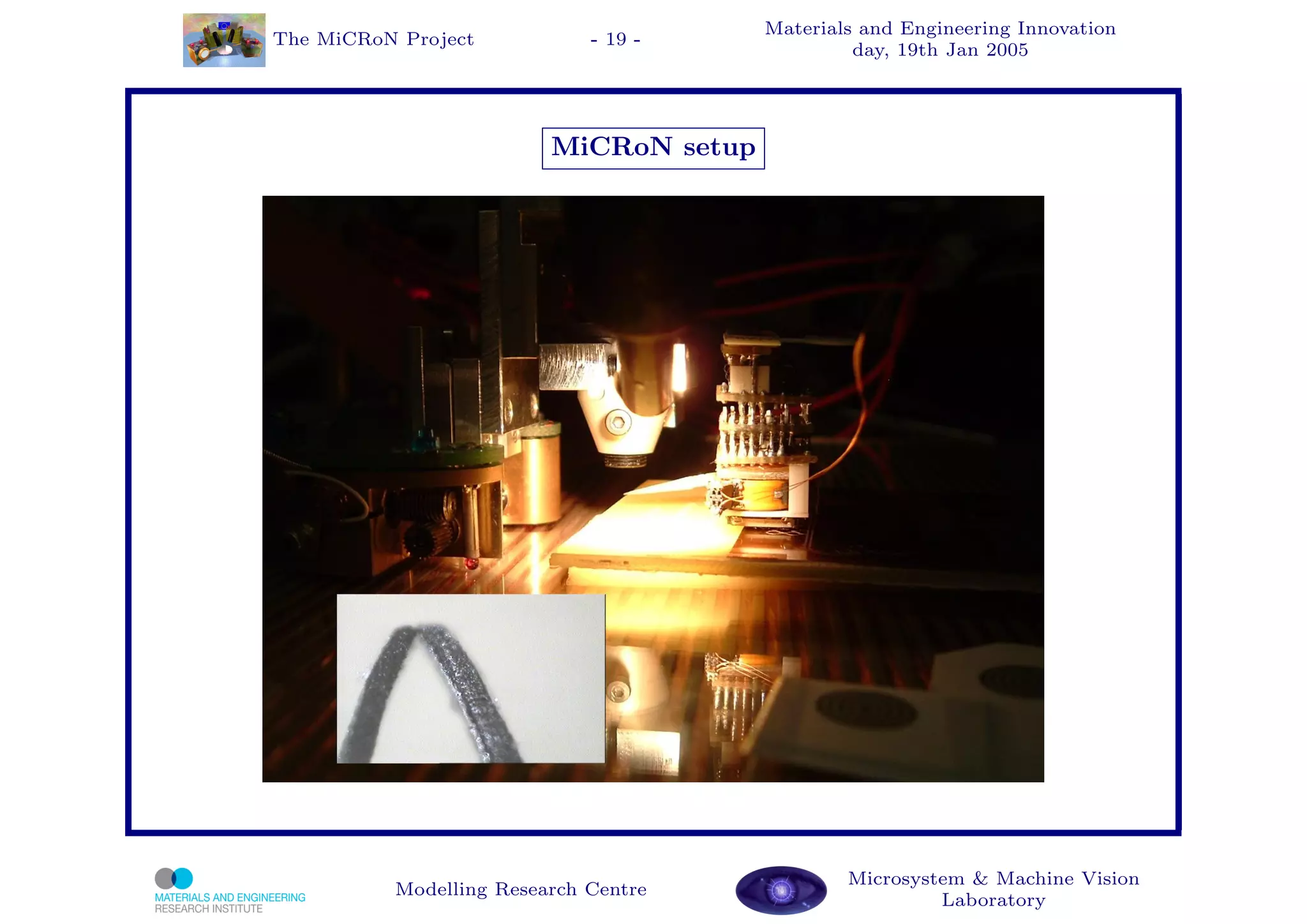 Materials and Engineering Innovation
The MiCRoN Project           - 19 -
                                                 day, 19th Jan 2005




                         MiCRoN setup




                                                Microsystem & Machine Vision
          Modelling Research Centre
                                                         Laboratory
 