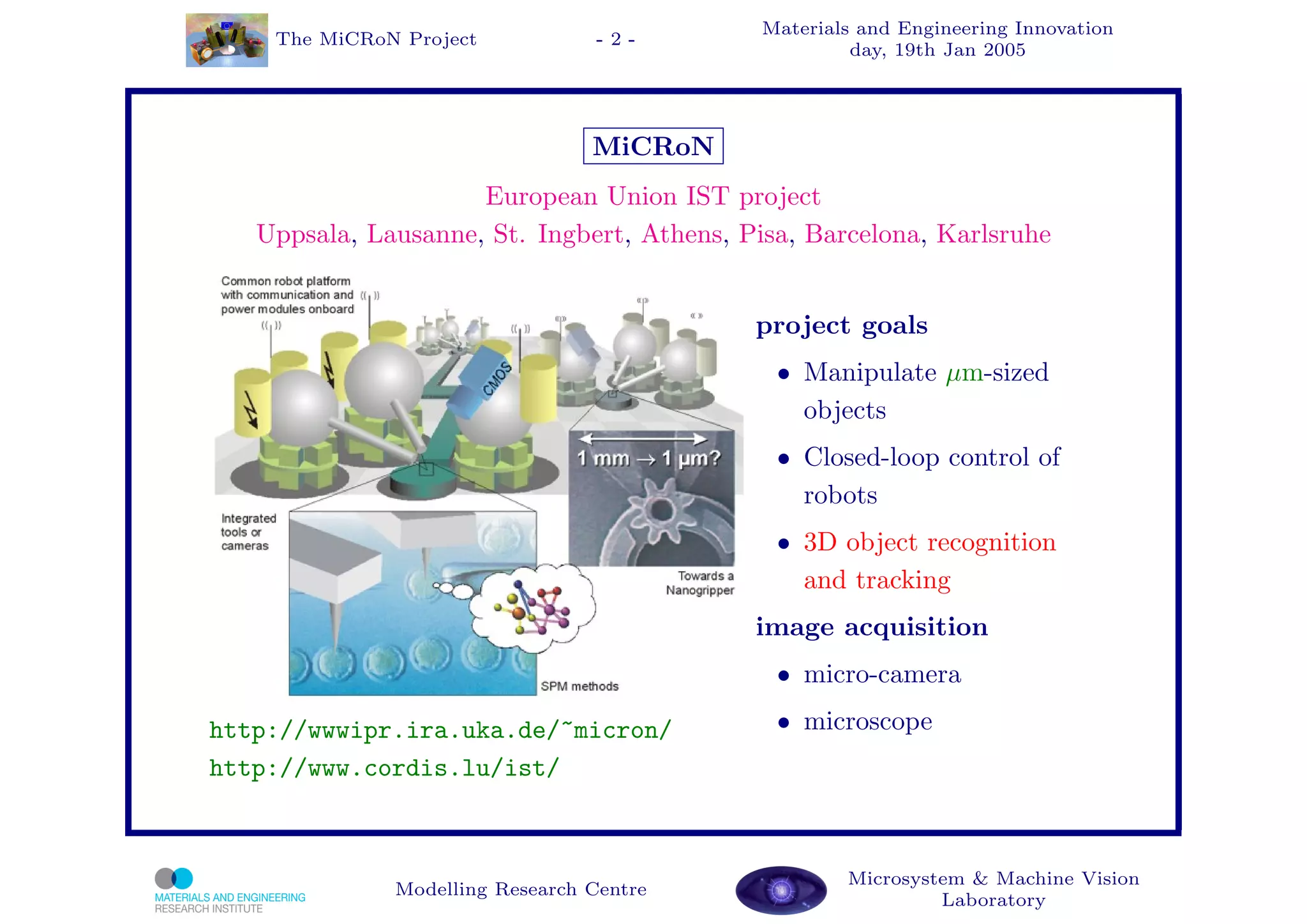 Materials and Engineering Innovation
    The MiCRoN Project           -2-
                                                     day, 19th Jan 2005




                                 MiCRoN
                     European Union IST project
   Uppsala, Lausanne, St. Ingbert, Athens, Pisa, Barcelona, Karlsruhe


                                            project goals
                                              • Manipulate µm-sized
                                                objects
                                              • Closed-loop control of
                                                robots
                                              • 3D object recognition
                                                and tracking
                                            image acquisition
                                              • micro-camera

http://wwwipr.ira.uka.de/~micron/             • microscope
http://www.cordis.lu/ist/



                                                    Microsystem & Machine Vision
              Modelling Research Centre
                                                             Laboratory
 
