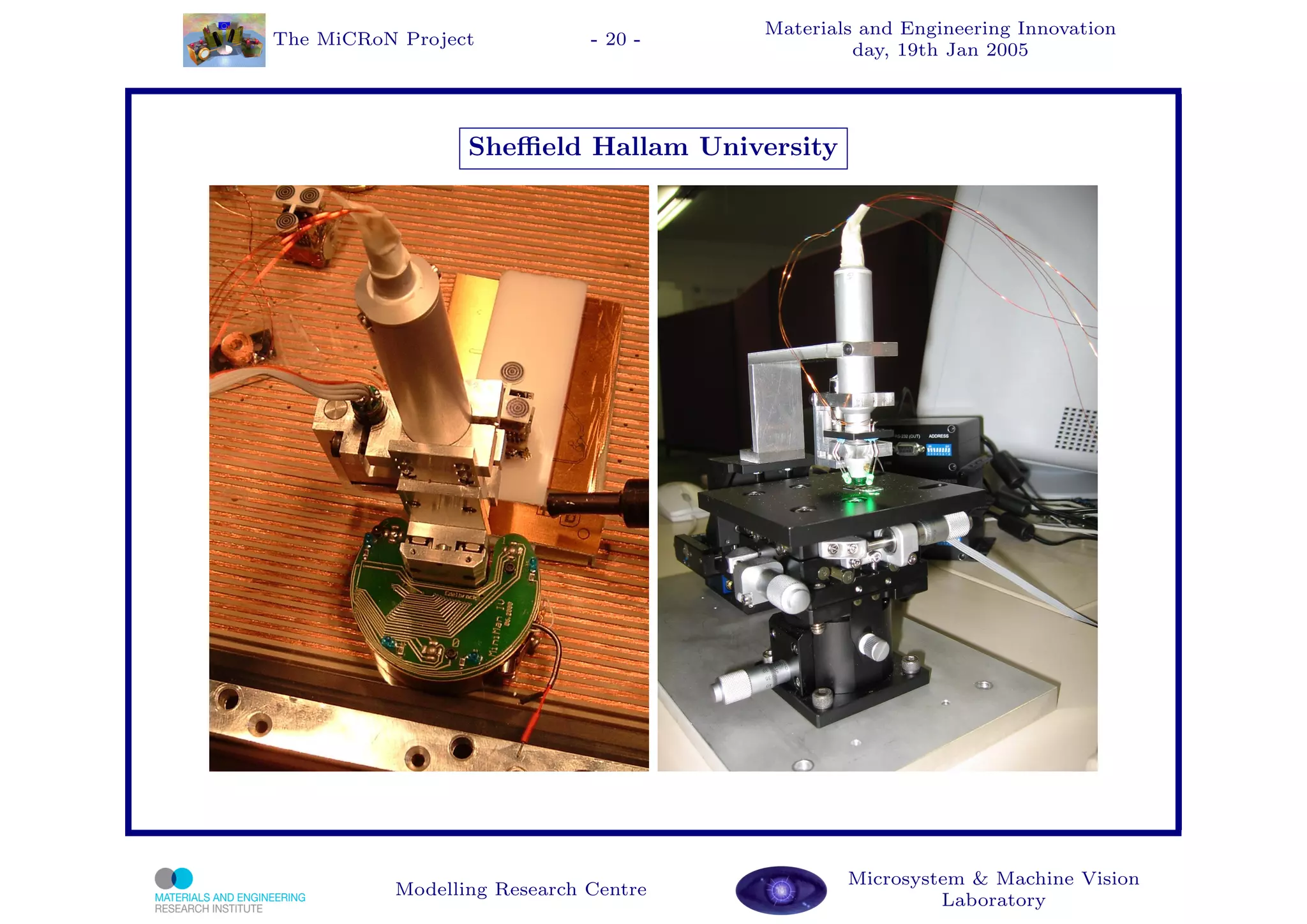 Materials and Engineering Innovation
The MiCRoN Project           - 20 -
                                               day, 19th Jan 2005




                 Sheﬃeld Hallam University




                                              Microsystem & Machine Vision
          Modelling Research Centre
                                                       Laboratory
 
