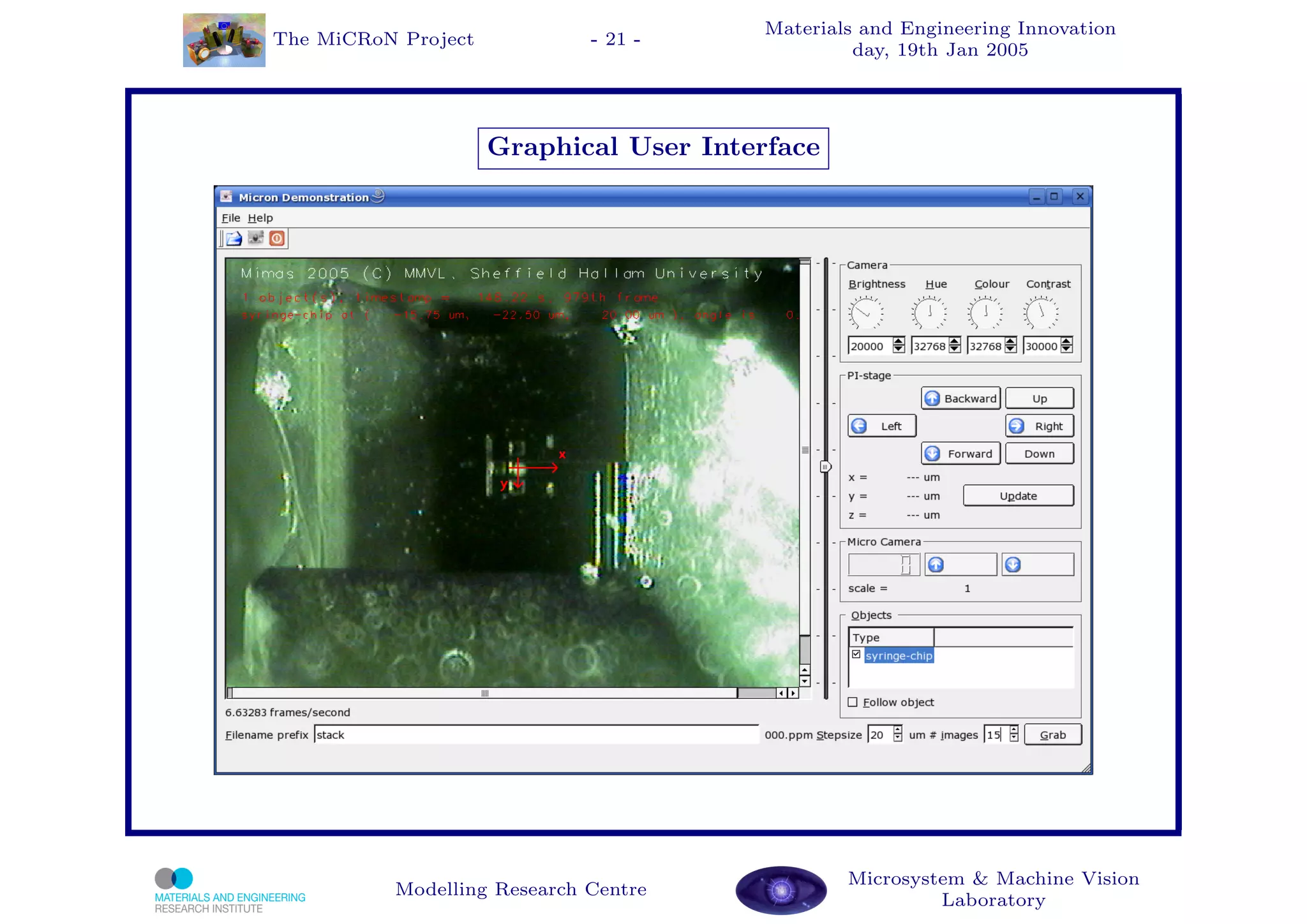 Materials and Engineering Innovation
The MiCRoN Project           - 21 -
                                                 day, 19th Jan 2005




                     Graphical User Interface




                                                Microsystem & Machine Vision
          Modelling Research Centre
                                                         Laboratory
 