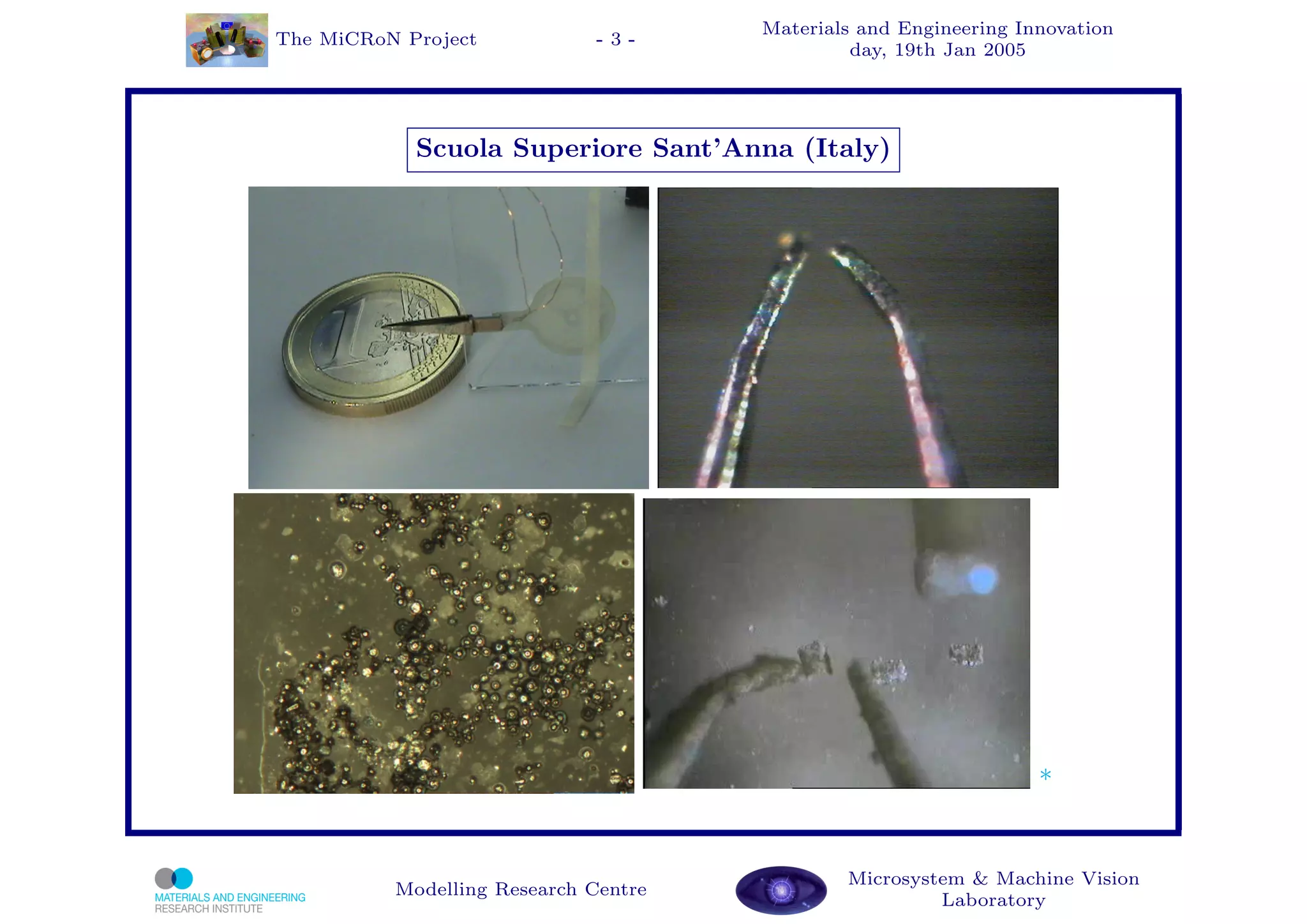 Materials and Engineering Innovation
The MiCRoN Project           -3-
                                               day, 19th Jan 2005




            Scuola Superiore Sant’Anna (Italy)




                                                                  *


                                              Microsystem & Machine Vision
          Modelling Research Centre
                                                       Laboratory
 