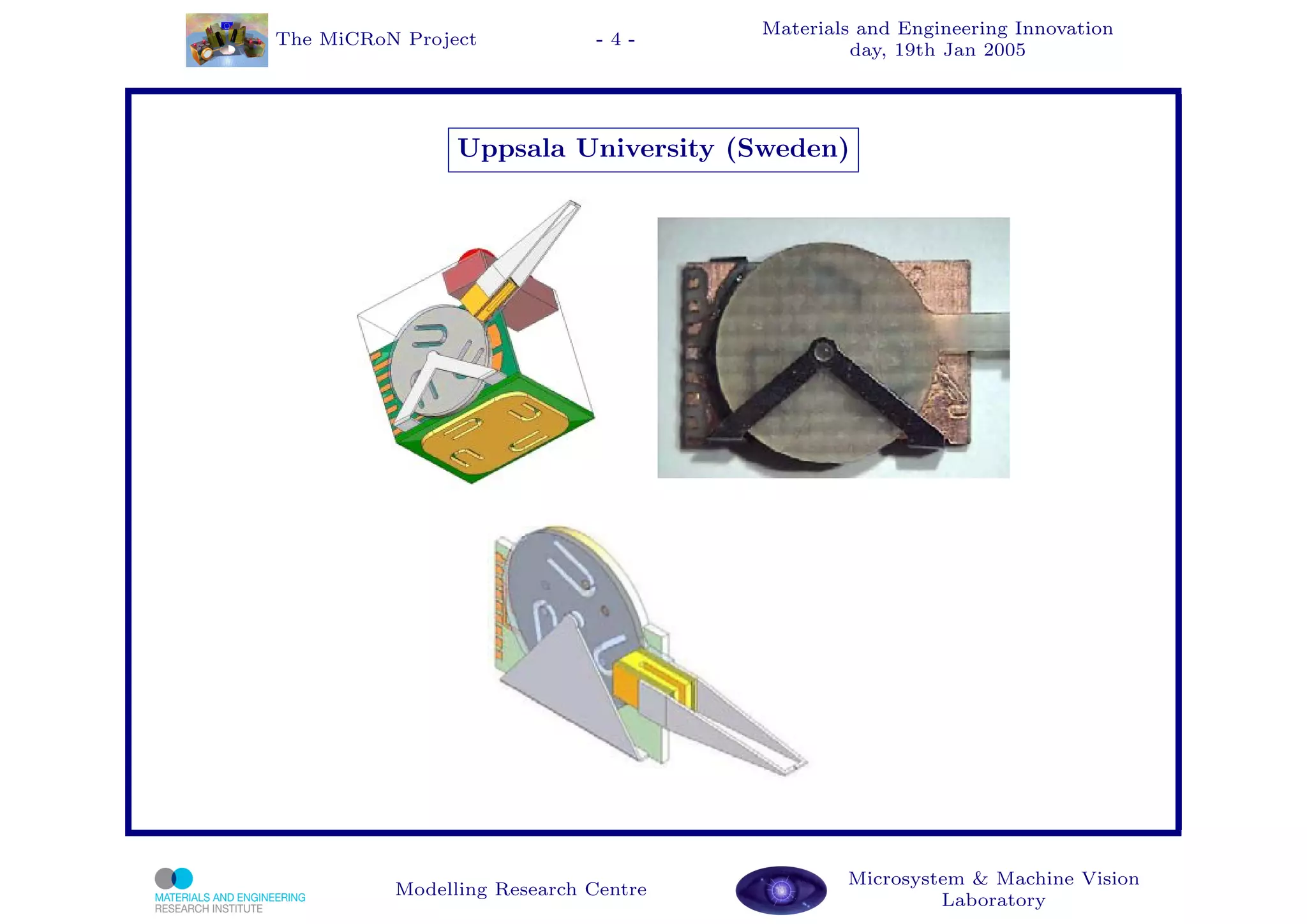 Materials and Engineering Innovation
The MiCRoN Project           -4-
                                               day, 19th Jan 2005




                Uppsala University (Sweden)




                                              Microsystem & Machine Vision
          Modelling Research Centre
                                                       Laboratory
 
