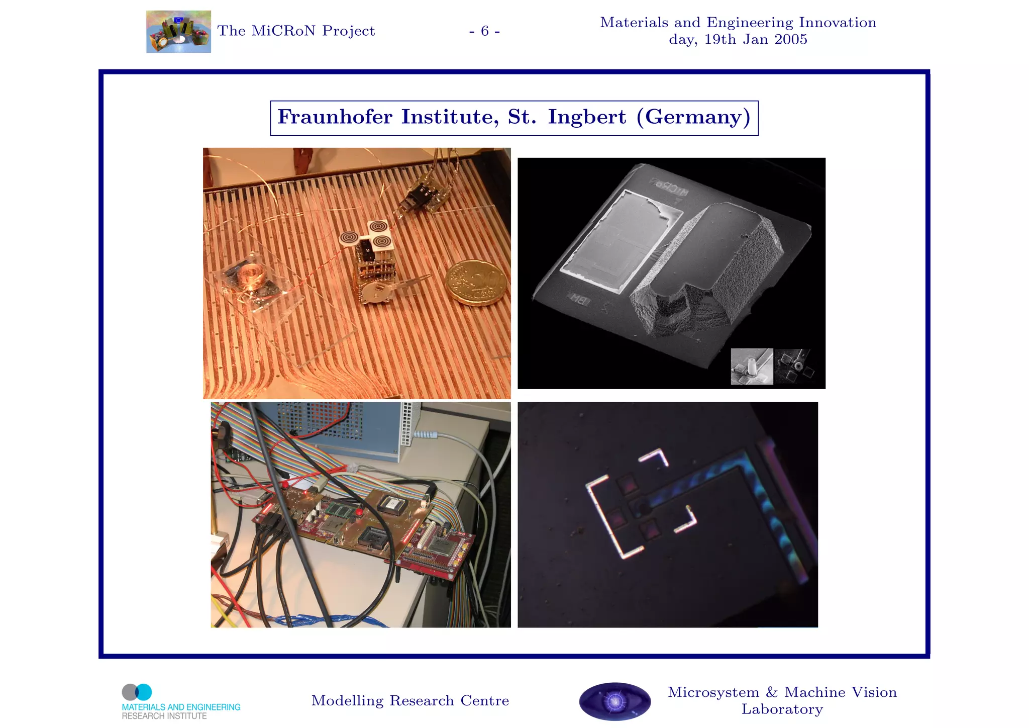 Materials and Engineering Innovation
The MiCRoN Project           -6-
                                               day, 19th Jan 2005




      Fraunhofer Institute, St. Ingbert (Germany)




                                              Microsystem & Machine Vision
          Modelling Research Centre
                                                       Laboratory
 