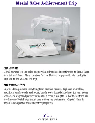 Merial Sales Achievement Trip




CHALLENGE
Merial rewards it’s top sales people with a first class incentive trip to thank them
for a job well done. They count on Capital Ideas to help provide high end gifts
that add to the value of the trip.

THE CAPITAL IDEA
Capital Ideas provides everything from creative mailers, high end wearables,
luxurious beach towels and robes, beach totes, logoed chocolates for turn down
service and engraved picture frames for a room drop gifts. All of these items are
another way Merial says thank you to their top performers. Capital Ideas is
proud to be a part of these incentive programs.
 