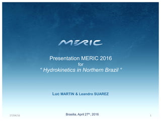 Brasilia, April 27th, 2016
Luc MARTIN & Leandro SUAREZ
Presentation MERIC 2016
for
“ Hydrokinetics in Northern Brazil “
27/04/16 1
 