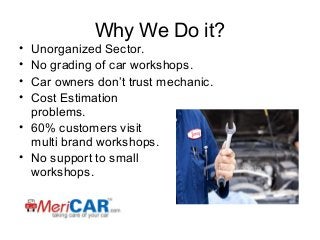 •
•
•
•

Why We Do it?

Unorganized Sector.
No grading of car workshops.
Car owners don’t trust mechanic.
Cost Estimation
problems.
• 60% customers visit
multi brand workshops.
• No support to small
workshops.

 