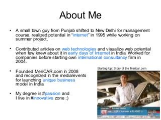 About Me
•

A small town guy from Punjab shifted to New Delhi for management
course, realized potential in “internet” in 1995 while working on
summer project.

•

Contributed articles on web technologies and visualize web potential
when few knew about it in early days of Internet in India. Worked for
companies before starting own international consultancy firm in
2004.

•

Founded MeriCAR.com in 2008
and recognized in the media/events
for launching unique business
model in India.

•

My degree is #passion and
I live in #innovative zone ;)

 