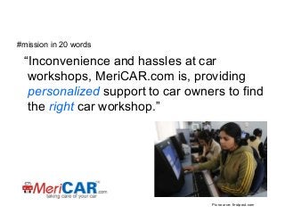 #mission in 20 words

“Inconvenience and hassles at car
workshops, MeriCAR.com is, providing
personalized support to car owners to find
the right car workshop.”

Pic source: firstpost.com

 