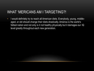 WHAT ‘MERICANS AM I TARGETING?!
• I would definitely try to reach all American diets. Everybody, young, middle-
  aged, or old should change their diets drastically. America is the world’s
  fattest nation and not only is it not healthy physically but it damages our IQ
  level greatly throughout each new generation.
 