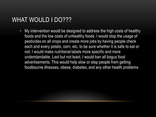 WHAT WOULD I DO???
  • My intervention would be designed to address the high costs of healthy
    foods and the low costs of unhealthy foods. I would stop the usage of
    pesticides on all crops and create more jobs by having people check
    each and every potato, corn, etc. to be sure whether it is safe to eat or
    not. I would make nutritional labels more specific and more
    understandable. Last but not least, I would ban all bogus food
    advertisements. This would help slow or stop people from getting
    foodbourne illnesses, obese, diabetes, and any other health problems
 