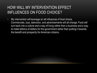 HOW WILL MY INTERVENTION EFFECT
INFLUENCES ON FOOD CHOICE?
• My intervention will leverage on all influences of food choice.
  Commercials, toys, television, and advertisements will all change. Food will
  turn back into a culture and a way of living rather than a business and a way
  to make billions of dollars for the government rather than putting it towards
  the benefit and prosperity for American citizens.
 