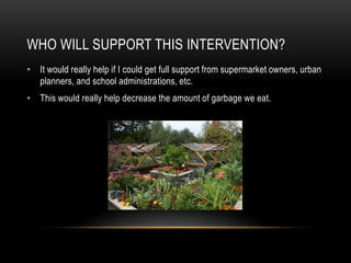 WHO WILL SUPPORT THIS INTERVENTION?
• It would really help if I could get full support from supermarket owners, urban
  planners, and school administrations, etc.
• This would really help decrease the amount of garbage we eat.
 