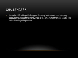 CHALLENGES?
• It may be difficult to get full support from any business or food company
  because they look at the money most of the time rather than our health. This
  nation is only getting dumber.
 