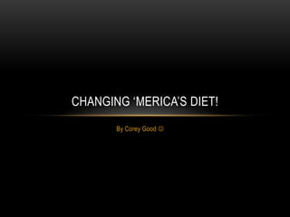 CHANGING ‘MERICA’S DIET!
       By Corey Good 
 