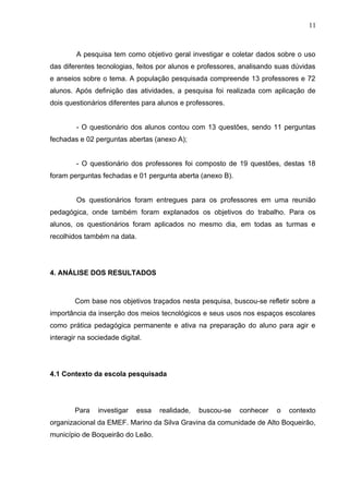 A pesquisa tem como objetivo geral investigar e coletar dados sobre o uso
das diferentes tecnologias, feitos por alunos e professores, analisando suas dúvidas
e anseios sobre o tema. A população pesquisada compreende 13 professores e 72
alunos. Após definição das atividades, a pesquisa foi realizada com aplicação de
dois questionários diferentes para alunos e professores.
- O questionário dos alunos contou com 13 questões, sendo 11 perguntas
fechadas e 02 perguntas abertas (anexo A);
- O questionário dos professores foi composto de 19 questões, destas 18
foram perguntas fechadas e 01 pergunta aberta (anexo B).
Os questionários foram entregues para os professores em uma reunião
pedagógica, onde também foram explanados os objetivos do trabalho. Para os
alunos, os questionários foram aplicados no mesmo dia, em todas as turmas e
recolhidos também na data.
4. ANÁLISE DOS RESULTADOS
Com base nos objetivos traçados nesta pesquisa, buscou-se refletir sobre a
importância da inserção dos meios tecnológicos e seus usos nos espaços escolares
como prática pedagógica permanente e ativa na preparação do aluno para agir e
interagir na sociedade digital.
4.1 Contexto da escola pesquisada
Para investigar essa realidade, buscou-se conhecer o contexto
organizacional da EMEF. Marino da Silva Gravina da comunidade de Alto Boqueirão,
município de Boqueirão do Leão.
11
 
