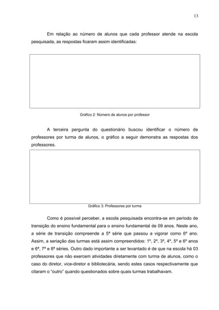 Em relação ao número de alunos que cada professor atende na escola
pesquisada, as respostas ficaram assim identificadas:
Gráfico 2: Número de alunos por professor
A terceira pergunta do questionário buscou identificar o número de
professores por turma de alunos, o gráfico a seguir demonstra as respostas dos
professores.
Gráfico 3: Professores por turma
Como é possível perceber, a escola pesquisada encontra-se em período de
transição do ensino fundamental para o ensino fundamental de 09 anos. Neste ano,
a série de transição compreende a 5ª série que passou a vigorar como 6º ano.
Assim, a seriação das turmas está assim compreendidos: 1º, 2º, 3º, 4º, 5º e 6º anos
e 6ª, 7ª e 8ª séries. Outro dado importante a ser levantado é de que na escola há 03
professores que não exercem atividades diretamente com turma de alunos, como o
caso do diretor, vice-diretor e bibliotecária, sendo estes casos respectivamente que
citaram o “outro” quando questionados sobre quais turmas trabalhavam.
13
 