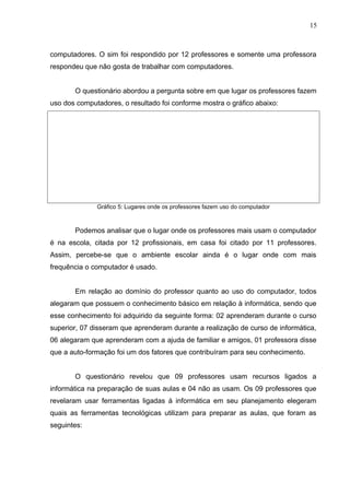computadores. O sim foi respondido por 12 professores e somente uma professora
respondeu que não gosta de trabalhar com computadores.
O questionário abordou a pergunta sobre em que lugar os professores fazem
uso dos computadores, o resultado foi conforme mostra o gráfico abaixo:
Gráfico 5: Lugares onde os professores fazem uso do computador
Podemos analisar que o lugar onde os professores mais usam o computador
é na escola, citada por 12 profissionais, em casa foi citado por 11 professores.
Assim, percebe-se que o ambiente escolar ainda é o lugar onde com mais
frequência o computador é usado.
Em relação ao domínio do professor quanto ao uso do computador, todos
alegaram que possuem o conhecimento básico em relação à informática, sendo que
esse conhecimento foi adquirido da seguinte forma: 02 aprenderam durante o curso
superior, 07 disseram que aprenderam durante a realização de curso de informática,
06 alegaram que aprenderam com a ajuda de familiar e amigos, 01 professora disse
que a auto-formação foi um dos fatores que contribuíram para seu conhecimento.
O questionário revelou que 09 professores usam recursos ligados a
informática na preparação de suas aulas e 04 não as usam. Os 09 professores que
revelaram usar ferramentas ligadas á informática em seu planejamento elegeram
quais as ferramentas tecnológicas utilizam para preparar as aulas, que foram as
seguintes:
15
 