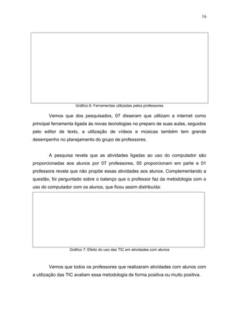 Gráfico 6: Ferramentas utilizadas pelos professores
Vemos que dos pesquisados, 07 disseram que utilizam a internet como
principal ferramenta ligada ás novas tecnologias no preparo de suas aulas, seguidos
pelo editor de texto, a utilização de vídeos e músicas também tem grande
desempenho no planejamento do grupo de professores.
A pesquisa revela que as atividades ligadas ao uso do computador são
proporcionadas aos alunos por 07 professores, 05 proporcionam em parte e 01
professora revela que não propõe essas atividades aos alunos. Complementando a
questão, foi perguntado sobre o balanço que o professor faz da metodologia com o
uso do computador com os alunos, que ficou assim distribuída:
Gráfico 7: Efeito do uso das TIC em atividades com alunos
Vemos que todos os professores que realizaram atividades com alunos com
a utilização das TIC avaliam essa metodologia de forma positiva ou muito positiva.
16
 