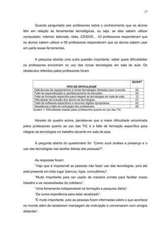 Quando perguntado aos professores sobre o conhecimento que os alunos
têm em relação ás ferramentas tecnológicas, ou seja, se eles sabem utilizar
computador, internet, televisão, rádio, CD/DVD..., 03 professores responderam que
os alunos sabem utilizar e 09 professores responderam que os alunos sabem usar
em parte essas ferramentas.
A pesquisa aborda uma outra questão importante, saber quais dificuldades
os professores encontram no uso das novas tecnologias em sala de aula. Os
obstáculos referidos pelos professores foram:
TIPO DE DIFICULDADE
QUANT
.
Deficiências de equipamentos e novas tecnologias ofertadas para a escola. 04
Falta de especialização e aperfeiçoamento do educador. 04
Falta de formação específica para integrar as tecnologias em sala de aula. 12
Dificuldade de inclusão dos alunos ás tecnologias. 01
Falta de softwares específicos e recursos digitais apropriados. 02
Resistência e falta de motivação dos professores. 04
Quadro 1: Dificuldades citadas pelos professores quanto ao uso das TIC
Através do quadro acima, percebe-se que a maior dificuldade encontrada
pelos professores quanto ao uso das TIC é a falta de formação específica para
integrar as tecnologias no trabalho docente em sala de aula.
A pergunta aberta do questionário foi: “Como você analisa a presença e o
uso das tecnologias nas tarefas diárias das pessoas?”.
As respostas foram:
“Vejo que é impossível as pessoas não fazer uso das tecnologias, pois ela
está presente em todo lugar (bancos, lojas, consultórios)”.
“Muito importante para ser usado de maneira correta para facilitar nosso
trabalho e as necessidades do cotidiano”.
“Uma ferramenta indispensável na formação e pesquisa diária”.
“De suma importância para estar atualizado”.
“É muito importante, pois as pessoas ficam informadas sobre o que acontece
no mundo além de receberem mensagem de motivação e conversarem com amigos
distantes”.
17
 