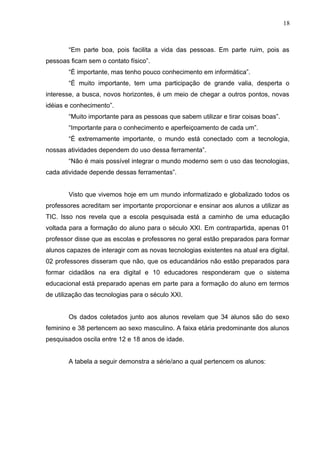 “Em parte boa, pois facilita a vida das pessoas. Em parte ruim, pois as
pessoas ficam sem o contato físico”.
“É importante, mas tenho pouco conhecimento em informática”.
“É muito importante, tem uma participação de grande valia, desperta o
interesse, a busca, novos horizontes, é um meio de chegar a outros pontos, novas
idéias e conhecimento”.
“Muito importante para as pessoas que sabem utilizar e tirar coisas boas”.
“Importante para o conhecimento e aperfeiçoamento de cada um”.
“É extremamente importante, o mundo está conectado com a tecnologia,
nossas atividades dependem do uso dessa ferramenta”.
“Não é mais possível integrar o mundo moderno sem o uso das tecnologias,
cada atividade depende dessas ferramentas”.
Visto que vivemos hoje em um mundo informatizado e globalizado todos os
professores acreditam ser importante proporcionar e ensinar aos alunos a utilizar as
TIC. Isso nos revela que a escola pesquisada está a caminho de uma educação
voltada para a formação do aluno para o século XXI. Em contrapartida, apenas 01
professor disse que as escolas e professores no geral estão preparados para formar
alunos capazes de interagir com as novas tecnologias existentes na atual era digital.
02 professores disseram que não, que os educandários não estão preparados para
formar cidadãos na era digital e 10 educadores responderam que o sistema
educacional está preparado apenas em parte para a formação do aluno em termos
de utilização das tecnologias para o século XXI.
Os dados coletados junto aos alunos revelam que 34 alunos são do sexo
feminino e 38 pertencem ao sexo masculino. A faixa etária predominante dos alunos
pesquisados oscila entre 12 e 18 anos de idade.
A tabela a seguir demonstra a série/ano a qual pertencem os alunos:
18
 