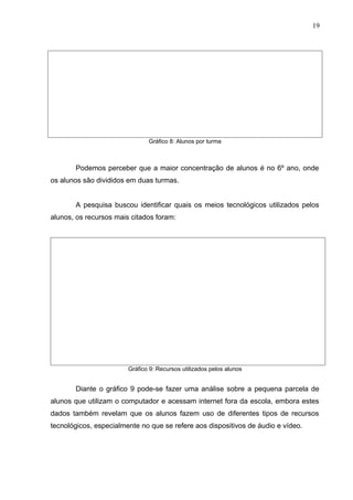 Gráfico 8: Alunos por turma
Podemos perceber que a maior concentração de alunos é no 6º ano, onde
os alunos são divididos em duas turmas.
A pesquisa buscou identificar quais os meios tecnológicos utilizados pelos
alunos, os recursos mais citados foram:
Gráfico 9: Recursos utilizados pelos alunos
Diante o gráfico 9 pode-se fazer uma análise sobre a pequena parcela de
alunos que utilizam o computador e acessam internet fora da escola, embora estes
dados também revelam que os alunos fazem uso de diferentes tipos de recursos
tecnológicos, especialmente no que se refere aos dispositivos de áudio e vídeo.
19
 
