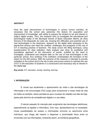 ABSTRACT
Face the rapid advancement of technologies in various human activities, its
necessary that the school also welcomes this feature for acquisition and
improvement of knowledge, with ability to prepare the student to act and interact in
today's digital society. Thus, this research aims to investigate the educational and
technological reality of the Municipal School of Basic Education Marino da Silva
Gravina of the Boqueirão do Leão city, knowing the difficulties and potential use of
new technologies in the classroom, research on the digital skills necessary to the
twenty-first century and meet the conflicts, challenges and prospects of the use of
ICT in teaching practice of teachers. The study covers the lifting technique, using
questionnaires for data collection. Data analysis was done by qualitative and
quantitative approach to the discussion of results. Justified by the need to
investigate, understand and interpret data on the use of new technologies in this
particular school, thus verifying if the institution contemplates the formation of the
citizen for the XXI century. With the outcome of the research is intended to provide
subsidies to the school and to the city to plan and pursue actions to optimize the use
of ICT in the education of students in a constructive and necessary way to interact in
the digital age.
Key words: ICT, education, society, teaching, learning.
1. INTRODUÇÃO
É visível que atualmente o aparecimento da mídia e das tecnologias da
informação e da comunicação (TIC) surgiu para revolucionar o nosso modo de vida
em todos os sentidos. Assim percebe-se que o sucesso do cidadão nos dias de hoje,
passa pelo domínio de competências digitais e o uso delas.
O século passado foi marcado pelo surgimento das tecnologias eletrônicas,
especialmente as ligadas a informática. Com isso, apresentaram-se na sociedade,
novas possibilidades de acesso a informações síncrona ou assíncrona entre
indivíduos, que chega até mesmo a dispensar a proximidade física entre os
envolvidos com as informações, rompendo assim, as fronteiras geográficas.
2
 