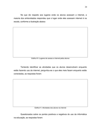 No que diz respeito aos lugares onde os alunos acessam a internet, a
maioria dos entrevistados respondeu que o lugar onde eles acessam internet é na
escola, conforme a ilustração abaixo:
Gráfico10: Lugares de acesso a internet pelos alunos
Tentando identificar as atividades que os alunos desenvolvem enquanto
estão fazendo uso da internet, perguntou-se o que eles mais fazem enquanto estão
conectadas, as respostas foram:
Gráfico11: Atividades dos alunos na internet
Questionados sobre os pontos positivos e negativos do uso da informática
na educação, as respostas foram:
20
 