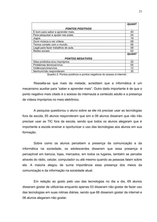 PONTOS POSITIVOS
QUANT
.
É bom para saber e aprender mais. 40
Para pesquisar e ajudar nas aulas. 24
Jogos. 19
Ouvir música e ver vídeos. 08
Temos contato com o mundo. 06
Legal para fazer trabalhos de aula. 08
Redes sociais 02
PONTOS NEGATIVOS
QUANT
.
Sites proibidos e/ou impróprios 20
Problemas técnicos/vírus 05
Violência/crime/vício 12
Nenhum/não responderam 35
Quadro 2: Pontos positivos e pontos negativos do acesso á internet.
Ressalta-se que mais da metade, acreditam que a informática é um
mecanismo auxiliar para “saber e aprender mais”. Outro dado importante é de que o
ponto negativo mais citado é o acesso do internauta a conteúdo adulto e a presença
de vídeos impróprios no meio eletrônico.
A pesquisa questionou o aluno sobre se ele irá precisar usar as tecnologias
fora da escola, 65 alunos responderam que sim e 06 alunos disseram que não irão
precisar usar as TIC fora da escola, sendo que todos os alunos alegaram que é
importante a escola ensinar e oportunizar o uso das tecnologias aos alunos em sua
formação.
Sobre como os alunos percebem a presença da comunicação e da
informática na sociedade, os adolescentes disseram que essa presença é
perceptível em bancos, lojas, mercados, em todos os lugares, também se percebe
através do rádio, celular, computador ou até mesmo quando as pessoas falam sobre
ela. A maioria alegou de suma importância essa presença dos meios da
comunicação e da informação na sociedade atual.
Em relação ao gosto pelo uso das tecnologias no dia a dia, 69 alunos
disseram gostar de utilizá-las enquanto apenas 03 disseram não gostar de fazer uso
das tecnologias em suas rotinas diárias, sendo que 66 disseram gostar da internet e
06 alunos alegaram não gostar.
21
 