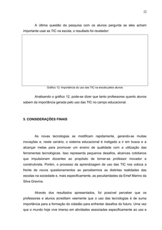 A última questão da pesquisa com os alunos pergunta se eles acham
importante usar as TIC na escola, o resultado foi revelador:
Gráfico 12: Importância do uso das TIC na escola pelos alunos
Analisando o gráfico 12, pode-se dizer que tanto professores quanto alunos
sabem da importância gerada pelo uso das TIC no campo educacional.
5. CONSIDERAÇÕES FINAIS
As novas tecnologias se modificam rapidamente, gerando-se muitas
inovações e, neste cenário, o sistema educacional é instigado a ir em busca e a
alcançar metas para promover um ensino de qualidade com a utilização das
ferramentas tecnológicas. Isso representa pequenos desafios, alcances cotidianos
que impulsionam docentes ao propósito de tornar-se professor inovador e
construtivista. Porém, o processo da aprendizagem de uso das TIC nos coloca a
frente de novos questionamentos ao percebermos as distintas realidades das
escolas na sociedade e, mais especificamente, as peculiaridades da Emef Marino da
Silva Gravina.
Através dos resultados apresentados, foi possível perceber que os
professores e alunos acreditam veemente que o uso das tecnologias é de suma
importância para a formação do cidadão para enfrentar desafios do futuro. Uma vez
que o mundo hoje vive imerso em atividades associadas especificamente ao uso e
22
 