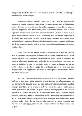 manipulação de objetos eletrônicos e com envolvimento constante das tecnologias
da informação e comunicação.
A pesquisa mostrou que não bastam para a educação os equipamentos
chegarem a escola, entretanto, o que falta é formação e preparo dos profissionais de
ensino. É visível que a escola encontra-se bem equipada em relação aos recursos
materiais disponíveis e os disponibiliza para a comunidade escolar e é na escola o
lugar onde professores e alunos mais acessam a internet. Porém a pesquisa revelou
que o maior desafio é o de que os professores não se sentem preparados e
motivados para usar esses mecanismos como forma de auxiliar seu trabalho e sua
metodologia com os alunos. Em se tratando dos alunos, estes aprovam a utilização
das TIC e percebem o quão positivo é essa metodologia associada aos conteúdos
na educação.
Essas questões nos fazem analisar a realidade do sistema educacional
atual. A sociedade vem inovando a cada dia em termos de utilização das TIC, isso é
notável por parte dos professores, que reconhecem a importância da escola para o
ensino e a formação do aluno para utilização das ferramentas que hoje temos em
casa, no trabalho, na rua, no comércio, enfim em todos os lugares que geram
atividade humana. Escola é espaço de aprendizado, porém é visível que está
despreparada para proporcionar ao aluno, a construção do conhecimento acerca
das novas tecnologias.
Um ponto importante levantado na pesquisa é o de que grande parte dos
professores sabe usar e utiliza alguma ferramenta de mídia como forma de apoio em
seu planejamento. Contudo vemos que para realizar tarefas mais concretas quanto a
utilização das TIC de forma construtiva e efetiva com os alunos, é necessário que se
tenha oportunidade de acesso – o que é visível a escola já possuir, associado a
orientação e formação docente – o que ainda é deficiente. Porém os alunos elegem
de muita importância a escola disponibilizar acesso e manipulação das ferramentas
tecnológicas para que estes possam enfrentar a sociedade com mais preparo. Neste
contexto, cabe refletir: Se os docentes não possuem formação adequada para
trabalhar com tecnologias, como irão eles investir na formação dos discentes para
as TIC?
23
 