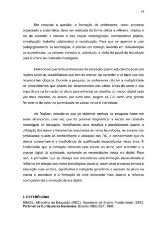 Em resposta a questão, a formação de professores, como processo
organizado e sistemático, deve ser realizada de forma crítica e reflexiva. Implica o
ato de aprender a ensinar e isso requer metacognição, conhecimento prático,
investigação, trabalho colaborativo e socialização. Para que se aprenda a usar
pedagogicamente as tecnologias, é preciso um começo, levando em consideração
as experiências, os saberes variados e, sobretudo, a visão do papel da tecnologia
para o ensino na realidade investigada.
Percebe-se que tanto profissionais da educação quanto educandos possuem
noções sobre as possibilidades que tem de ensinar, de aprender e de fazer uso dos
recursos tecnológicos. Durante a pesquisa, os professores citaram a multiplicidade
de procedimentos que podem ser desenvolvidos nas várias áreas do saber e sua
importância na formação do aluno para enfrentar os desafios do mundo digital cada
vez mais inovador, os alunos, por outro lado, elegem as TIC como uma grande
ferramenta de apoio no aprendizado de coisas novas e inovadoras.
Ao finalizar, ressalta-se que os objetivos centrais da pesquisa foram em
suma alcançados, uma vez que foi possível diagnosticar a escola no contexto
tecnológico de educação, identificando seus desafios e possibilidades quanto a
utilização dos meios e ferramentas associadas às novas tecnologias, os anseios dos
professores quanto ao conhecimento e utilização das TIC, o conhecimento que os
alunos apresentam e a insuficiência de qualificação especializada nessa área. É
fundamental que a formação oferecida pela escola ao aluno para enfrentar a o
avanço digital da sociedade, contemple as necessidades dessa era digital. Para
isso, é primordial que se ofereça aos educadores uma formação especializada e
reflexiva em relação aos meios tecnológicos atuais e, assim esse processo tornará a
educação mais atrativa, significativa e instigante garantindo o sucesso do aluno na
escola e sociedade e a formação de uma sociedade mais atuante e reflexiva
acompanhando a revolução da era digital.
6. REFERÊNCIAS
BRASIL. Ministério da Educação (MEC). Secretaria de Ensino Fundamental (SEF).
Parâmetros Curriculares Nacionais. Brasília: MEC/SEF, 1998.
24
 