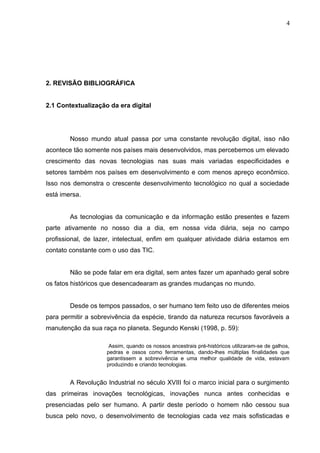 2. REVISÃO BIBLIOGRÁFICA
2.1 Contextualização da era digital
Nosso mundo atual passa por uma constante revolução digital, isso não
acontece tão somente nos países mais desenvolvidos, mas percebemos um elevado
crescimento das novas tecnologias nas suas mais variadas especificidades e
setores também nos países em desenvolvimento e com menos apreço econômico.
Isso nos demonstra o crescente desenvolvimento tecnológico no qual a sociedade
está imersa.
As tecnologias da comunicação e da informação estão presentes e fazem
parte ativamente no nosso dia a dia, em nossa vida diária, seja no campo
profissional, de lazer, intelectual, enfim em qualquer atividade diária estamos em
contato constante com o uso das TIC.
Não se pode falar em era digital, sem antes fazer um apanhado geral sobre
os fatos históricos que desencadearam as grandes mudanças no mundo.
Desde os tempos passados, o ser humano tem feito uso de diferentes meios
para permitir a sobrevivência da espécie, tirando da natureza recursos favoráveis a
manutenção da sua raça no planeta. Segundo Kenski (1998, p. 59):
Assim, quando os nossos ancestrais pré-históricos utilizaram-se de galhos,
pedras e ossos como ferramentas, dando-lhes múltiplas finalidades que
garantissem a sobrevivência e uma melhor qualidade de vida, estavam
produzindo e criando tecnologias.
A Revolução Industrial no século XVIII foi o marco inicial para o surgimento
das primeiras inovações tecnológicas, inovações nunca antes conhecidas e
presenciadas pelo ser humano. A partir deste período o homem não cessou sua
busca pelo novo, o desenvolvimento de tecnologias cada vez mais sofisticadas e
4
 
