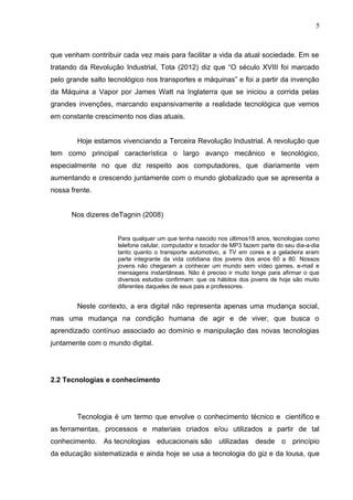 que venham contribuir cada vez mais para facilitar a vida da atual sociedade. Em se
tratando da Revolução Industrial, Tota (2012) diz que “O século XVIII foi marcado
pelo grande salto tecnológico nos transportes e máquinas” e foi a partir da invenção
da Máquina a Vapor por James Watt na Inglaterra que se iniciou a corrida pelas
grandes invenções, marcando expansivamente a realidade tecnológica que vemos
em constante crescimento nos dias atuais.
Hoje estamos vivenciando a Terceira Revolução Industrial. A revolução que
tem como principal característica o largo avanço mecânico e tecnológico,
especialmente no que diz respeito aos computadores, que diariamente vem
aumentando e crescendo juntamente com o mundo globalizado que se apresenta a
nossa frente.
Nos dizeres deTagnin (2008)
Para qualquer um que tenha nascido nos últimos18 anos, tecnologias como
telefone celular, computador e tocador de MP3 fazem parte do seu dia-a-dia
tanto quanto o transporte automotivo, a TV em cores e a geladeira eram
parte integrante da vida cotidiana dos jovens dos anos 60 a 80. Nossos
jovens não chegaram a conhecer um mundo sem vídeo games, e-mail e
mensagens instantâneas. Não é preciso ir muito longe para afirmar o que
diversos estudos confirmam: que os hábitos dos jovens de hoje são muito
diferentes daqueles de seus pais e professores.
Neste contexto, a era digital não representa apenas uma mudança social,
mas uma mudança na condição humana de agir e de viver, que busca o
aprendizado contínuo associado ao domínio e manipulação das novas tecnologias
juntamente com o mundo digital.
2.2 Tecnologias e conhecimento
Tecnologia é um termo que envolve o conhecimento técnico e científico e
as ferramentas, processos e materiais criados e/ou utilizados a partir de tal
conhecimento. As tecnologias educacionais são utilizadas desde o princípio
da educação sistematizada e ainda hoje se usa a tecnologia do giz e da lousa, que
5
 