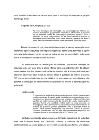 uma resistência de abertura para o novo, para a mudança do que para a própria
tecnologia em si.
Segundo os PCNs (1998, p. 60):
As novas tecnologias da informação e da comunicação são relativas aos
recursos tecnológicos que permitem o trânsito de informações, que podem
ser os diferentes meios de comunicação (jornalismo impresso, rádio e
televisão), os livros, computadores, etc. Os meios eletrônicos incluem as
tecnologias mais tradicionais, como rádio, televisão, gravação de áudio e
vídeo, além de sistemas multimídia, redes telemáticas, robótica e outros.
Dessa forma vemos que, na maioria das escolas a palavra tecnologia ainda
contempla apenas recursos tecnológicos disponíveis como rádio, televisão e alguns
recursos áudio visuais, porém no que se refere ao uso do computador, este ainda
não é realidade para muitas escolas do Brasil.
Ao considerarmos as tecnologias educacionais, precisamos abranger os
recursos como um todo, onde o aluno interaja com seu ambiente a fim de adquirir
novos conhecimentos, desde a utilização da máquina até a didática utilizada para
atingir os objetivos e seus meios. E, para se atingir a qualidade de ensino, o uso das
TIC precisa ser mediado com suporte didático, ou seja, o seu uso sem objetivos, não
garante a construção do conhecimento no processo de ensino e aprendizagem na
educação.
Neste sentido,
O movimento de qualificação da educação na escola envolve capacitar para
resolver problemas do mundo social, possibilitando um envolvimento ativo e
consciente nos discursos sociais em que os alunos estão envolvidos, Isso
significa um redimensionamento do trabalho da escola, incorporando á
qualidade formal uma qualidade política cada vez mais assumida. As
mudanças de ênfase de “cotidiano” para “contexto” implicam movimentos de
inclusão de qualidade política, juntamente com a qualidade formal de
ensino. Neste sentido apropriar-se dos discursos sociais é construir
cidadania, possibilitando cada vez mais participar das decisões políticas nos
contextos em que os alunos vivem (GALIAZZI, 2008, p. 29).
Contudo, a educação assume não só a formação instrucional do indivíduo,
mas sua formação frente aos caminhos políticos e culturais da sociedade
contemporânea. A escola precisa e deve estar preparada para formar um cidadão
7
 