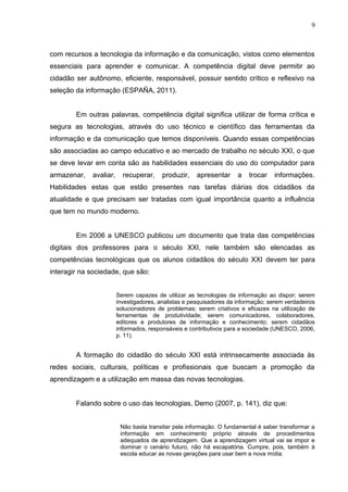 com recursos a tecnologia da informação e da comunicação, vistos como elementos
essenciais para aprender e comunicar. A competência digital deve permitir ao
cidadão ser autônomo, eficiente, responsável, possuir sentido crítico e reflexivo na
seleção da informação (ESPAÑA, 2011).
Em outras palavras, competência digital significa utilizar de forma crítica e
segura as tecnologias, através do uso técnico e científico das ferramentas da
informação e da comunicação que temos disponíveis. Quando essas competências
são associadas ao campo educativo e ao mercado de trabalho no século XXI, o que
se deve levar em conta são as habilidades essenciais do uso do computador para
armazenar, avaliar, recuperar, produzir, apresentar a trocar informações.
Habilidades estas que estão presentes nas tarefas diárias dos cidadãos da
atualidade e que precisam ser tratadas com igual importância quanto a influência
que tem no mundo moderno.
Em 2006 a UNESCO publicou um documento que trata das competências
digitais dos professores para o século XXI, nele também são elencadas as
competências tecnológicas que os alunos cidadãos do século XXI devem ter para
interagir na sociedade, que são:
Serem capazes de utilizar as tecnologias da informação ao dispor; serem
investigadores, analistas e pesquisadores da informação; serem verdadeiros
solucionadores de problemas; serem criativos e eficazes na utilização de
ferramentas de produtividade; serem comunicadores, colaboradores,
editores e produtores de informação e conhecimento; serem cidadãos
informados, responsáveis e contributivos para a sociedade (UNESCO, 2006,
p. 11).
A formação do cidadão do século XXI está intrinsecamente associada às
redes sociais, culturais, políticas e profissionais que buscam a promoção da
aprendizagem e a utilização em massa das novas tecnologias.
Falando sobre o uso das tecnologias, Demo (2007, p. 141), diz que:
Não basta transitar pela informação. O fundamental é saber transformar a
informação em conhecimento próprio através de procedimentos
adequados de aprendizagem. Que a aprendizagem virtual vai se impor e
dominar o cenário futuro, não há escapatória. Cumpre, pois, também á
escola educar as novas gerações para usar bem a nova mídia.
9
 