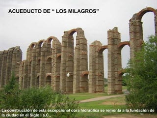 ACUEDUCTO DE “ LOS MILAGROS”

La construcción de esta excepcional obra hidraúlica se remonta a la fundación de
la ciudad en el Siglo I a.C.,

 