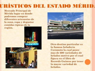 URÍSTICOS DEL ESTADO MÉRIDA
 Mercado Principal de
 Mérida lugar en donde
 podremos comprar
 diferentes artesanías de
 la zona, ropa y degustar
 comidas típicas de la
 región.




                            Otro destino particular es
                            la famosa heladería
                            Coromoto la cual posee
                            mas de 600 variedades de
                            helados motivo por el cual
                            figura en el libro de
                            Records Guiness por tener
                            la mayor variedad de
                            helados. 
 